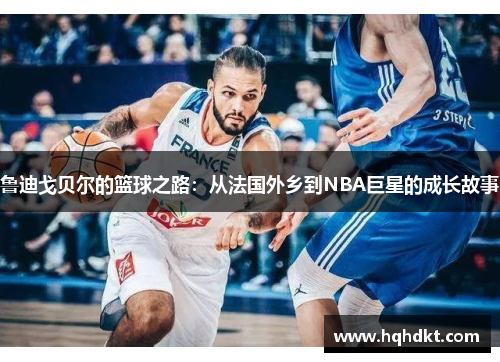 鲁迪戈贝尔的篮球之路：从法国外乡到NBA巨星的成长故事